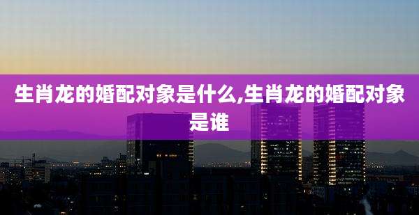 生肖龙的婚配对象是什么,生肖龙的婚配对象是谁