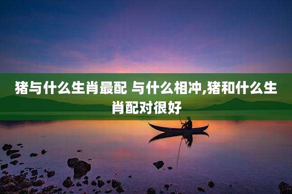 猪与什么生肖最配 与什么相冲,猪和什么生肖配对很好