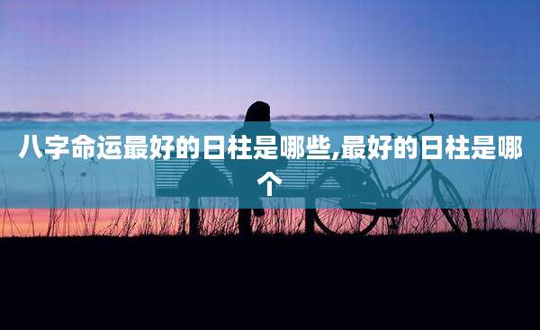 八字命运最好的日柱是哪些,最好的日柱是哪个