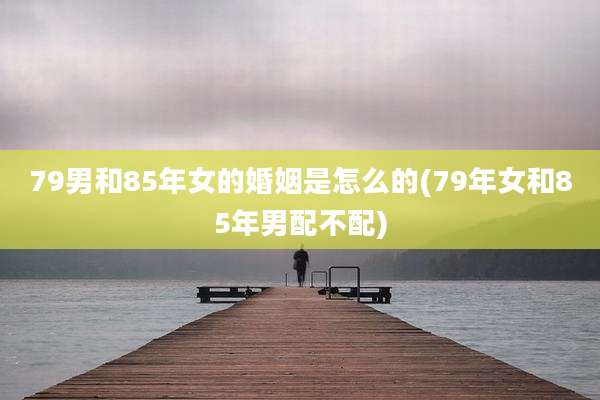 79男和85年女的婚姻是怎么的(79年女和85年男配不配)