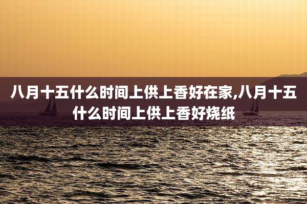 八月十五什么时间上供上香好在家,八月十五什么时间上供上香好烧纸