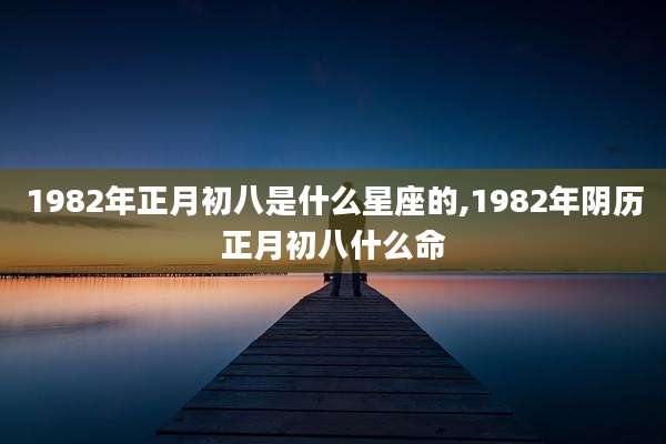 1982年正月初八是什么星座的,1982年阴历正月初八什么命