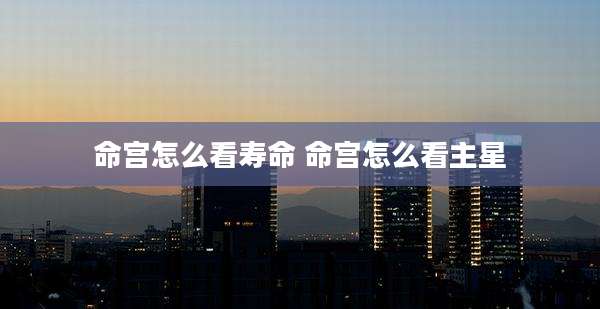 命宫怎么看寿命 命宫怎么看主星