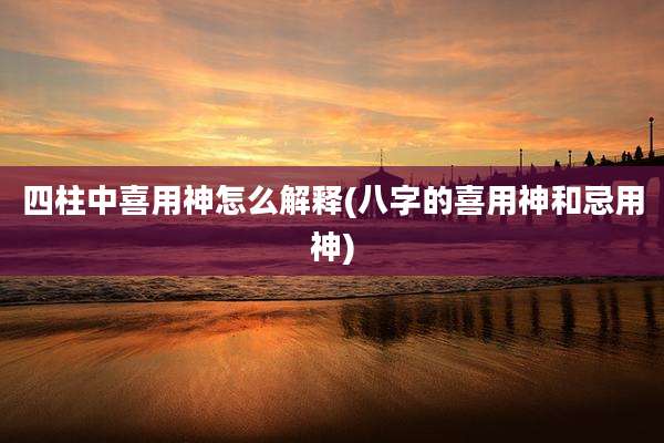 四柱中喜用神怎么解释(八字的喜用神和忌用神)