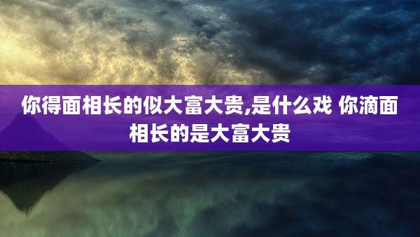 你得面相长的似大富大贵,是什么戏 你滴面相长的是大富大贵