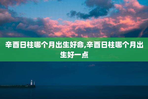 辛酉日柱哪个月出生好命,辛酉日柱哪个月出生好一点