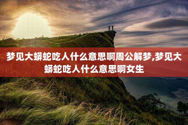 梦见大蟒蛇吃人什么意思啊周公解梦,梦见大蟒蛇吃人什么意思啊女生