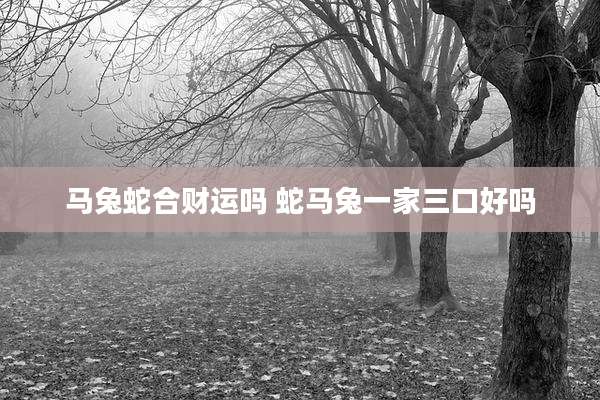 马兔蛇合财运吗 蛇马兔一家三口好吗