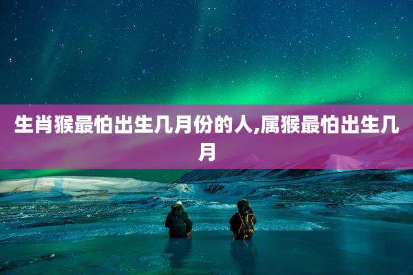 生肖猴最怕出生几月份的人,属猴最怕出生几月
