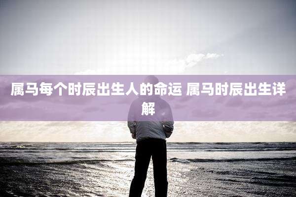 属马每个时辰出生人的命运 属马时辰出生详解
