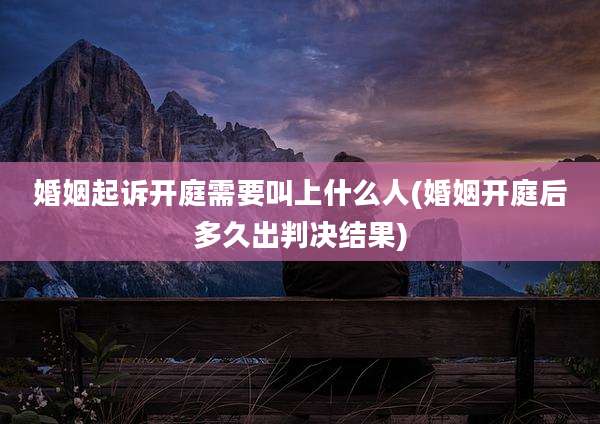 婚姻起诉开庭需要叫上什么人(婚姻开庭后多久出判决结果)