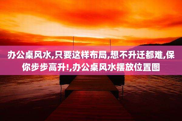 办公桌风水,只要这样布局,想不升迁都难,保你步步高升!,办公桌风水摆放位置图