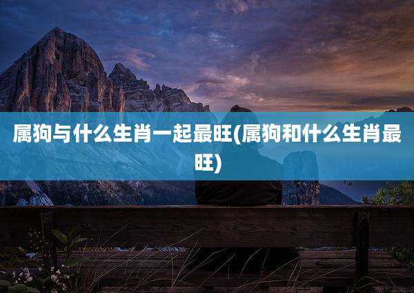 属狗与什么生肖一起最旺(属狗和什么生肖最旺)