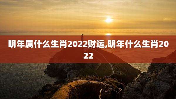 明年属什么生肖2022财运,明年什么生肖2022