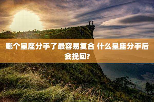 哪个星座分手了最容易复合 什么星座分手后会挽回?