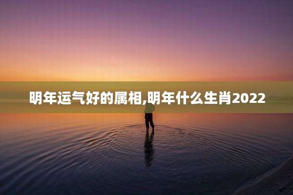 明年运气好的属相,明年什么生肖2022