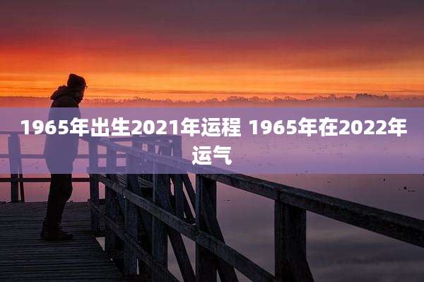 1965年出生2021年运程 1965年在2022年运气