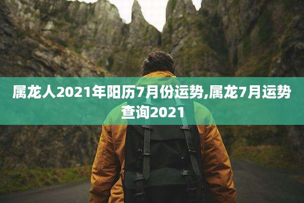 属龙人2021年阳历7月份运势,属龙7月运势查询2021