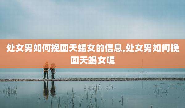 处女男如何挽回天蝎女的信息,处女男如何挽回天蝎女呢