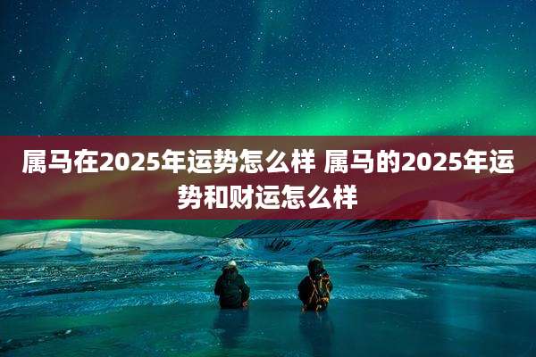 属马在2025年运势怎么样 属马的2025年运势和财运怎么样