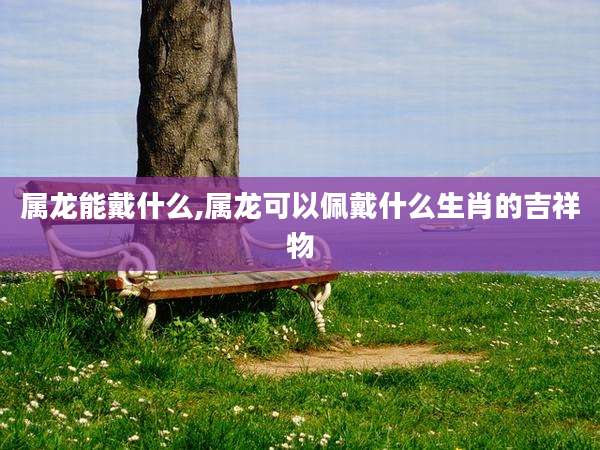 属龙能戴什么,属龙可以佩戴什么生肖的吉祥物