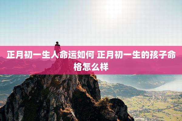 正月初一生人命运如何 正月初一生的孩子命格怎么样