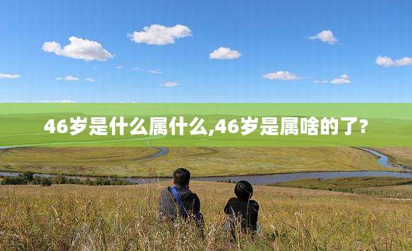46岁是什么属什么,46岁是属啥的了?