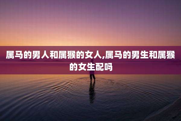 属马的男人和属猴的女人,属马的男生和属猴的女生配吗