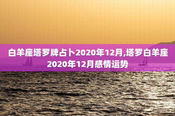 白羊座塔罗牌占卜2020年12月,塔罗白羊座2020年12月感情运势