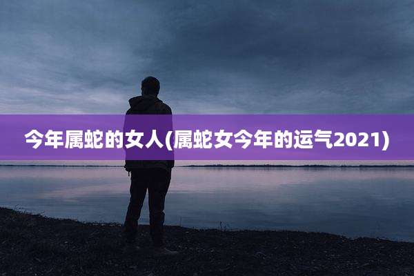 今年属蛇的女人(属蛇女今年的运气2021)