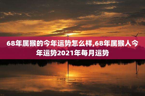 68年属猴的今年运势怎么样,68年属猴人今年运势2021年每月运势