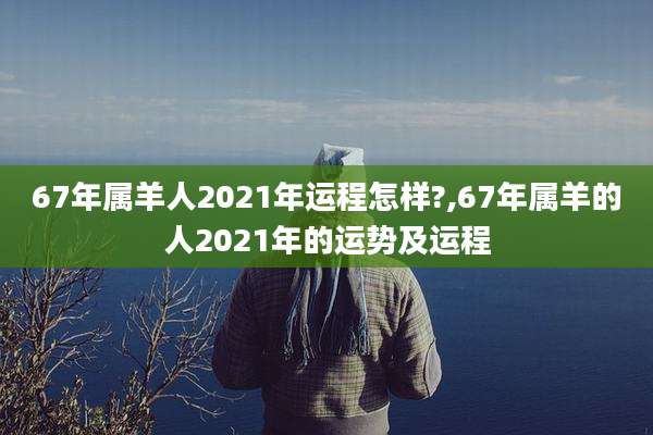 67年属羊人2021年运程怎样?,67年属羊的人2021年的运势及运程