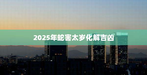2025年蛇害太岁化解吉凶