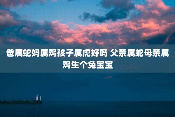 爸属蛇妈属鸡孩子属虎好吗 父亲属蛇母亲属鸡生个兔宝宝