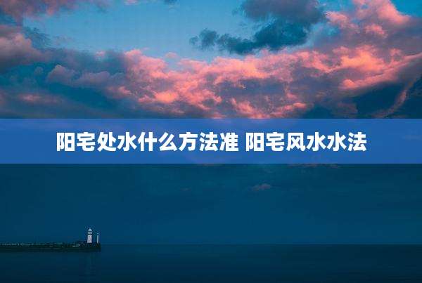 阳宅处水什么方法准 阳宅风水水法