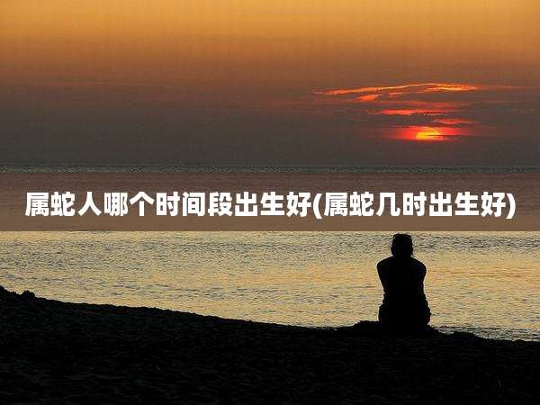 属蛇人哪个时间段出生好(属蛇几时出生好)