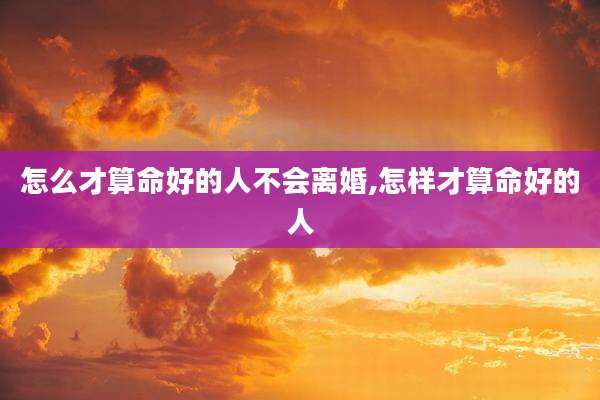怎么才算命好的人不会离婚,怎样才算命好的人