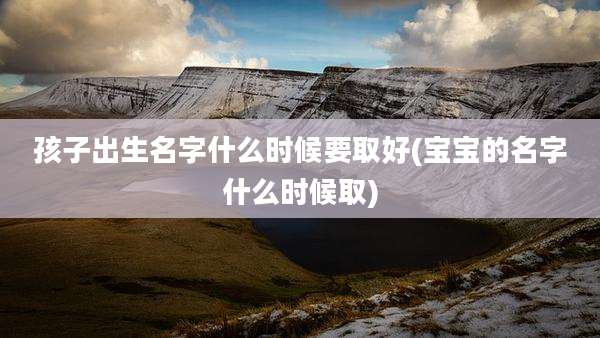 孩子出生名字什么时候要取好(宝宝的名字什么时候取)