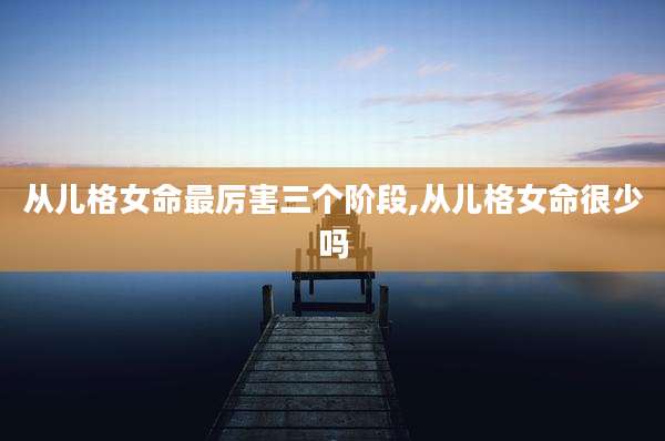从儿格女命最厉害三个阶段,从儿格女命很少吗