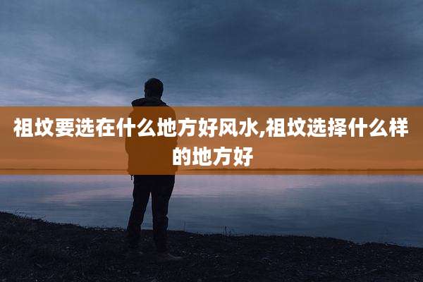 祖坟要选在什么地方好风水,祖坟选择什么样的地方好