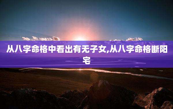 从八字命格中看出有无子女,从八字命格断阳宅