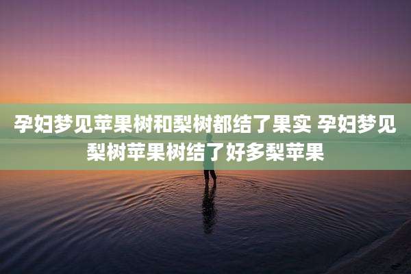 孕妇梦见苹果树和梨树都结了果实 孕妇梦见梨树苹果树结了好多梨苹果
