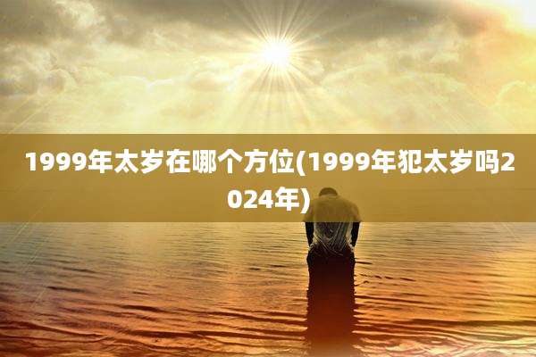 1999年太岁在哪个方位(1999年犯太岁吗2024年)