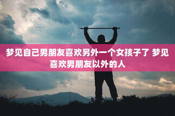 梦见自己男朋友喜欢另外一个女孩子了 梦见喜欢男朋友以外的人