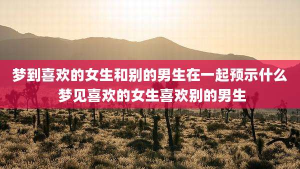 梦到喜欢的女生和别的男生在一起预示什么 梦见喜欢的女生喜欢别的男生