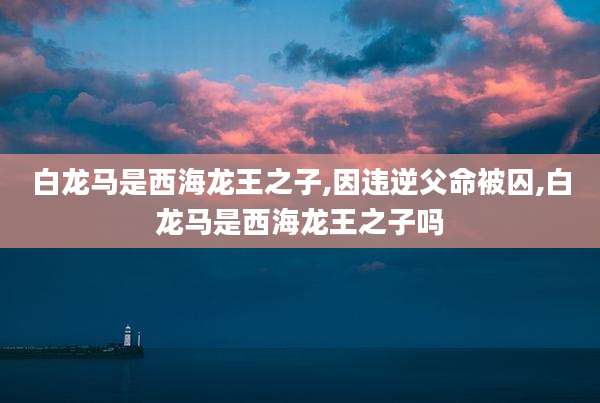 白龙马是西海龙王之子,因违逆父命被囚,白龙马是西海龙王之子吗