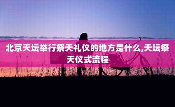 北京天坛举行祭天礼仪的地方是什么,天坛祭天仪式流程
