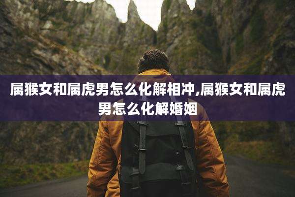 属猴女和属虎男怎么化解相冲,属猴女和属虎男怎么化解婚姻