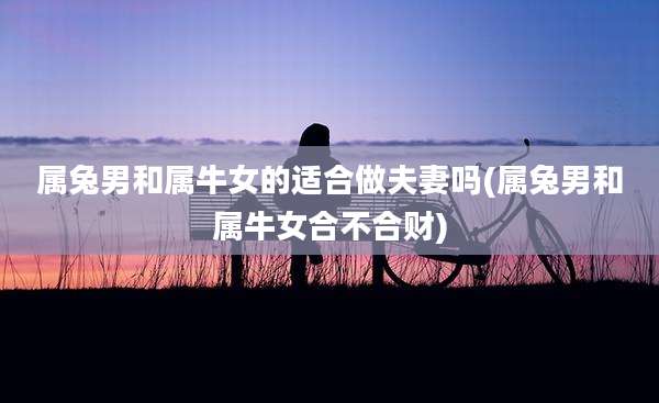 属兔男和属牛女的适合做夫妻吗(属兔男和属牛女合不合财)