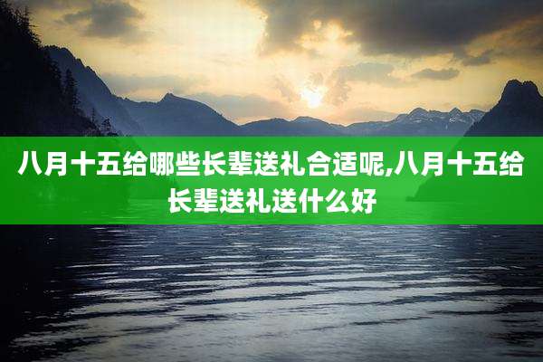 八月十五给哪些长辈送礼合适呢,八月十五给长辈送礼送什么好